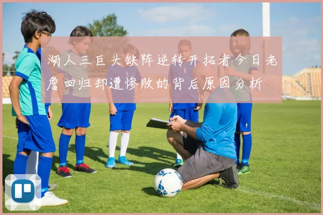 湖人三巨头缺阵逆转开拓者今日老詹回归却遭惨败的背后原因分析