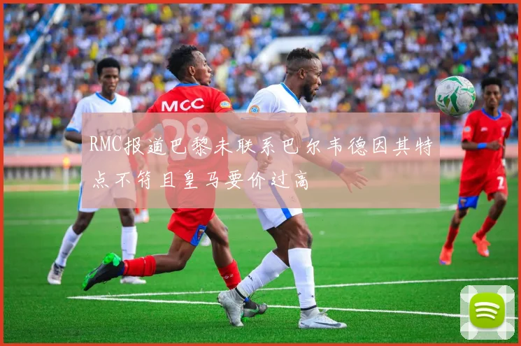 RMC报道巴黎未联系巴尔韦德因其特点不符且皇马要价过高