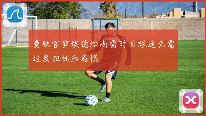 曼联官宣埃德松尚需时日球迷无需过度担忧和恐慌