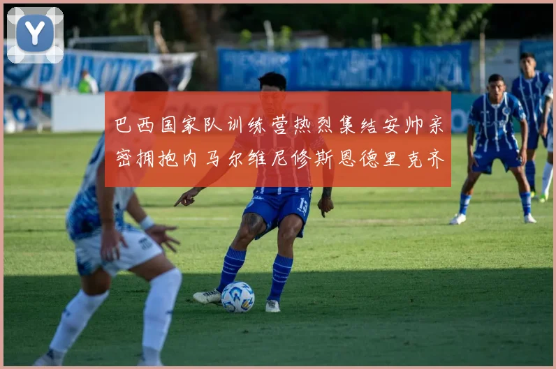巴西国家队训练营热烈集结安帅亲密拥抱内马尔维尼修斯恩德里克齐亮相