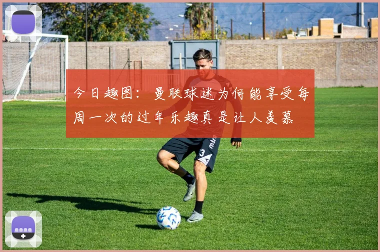 今日趣图：曼联球迷为何能享受每周一次的过年乐趣真是让人羡慕