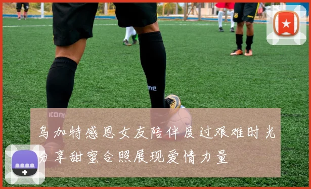 乌加特感恩女友陪伴度过艰难时光分享甜蜜合照展现爱情力量