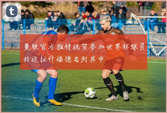 曼联官方推特祝贺参加世界杯球员好运拉什福德名列其中