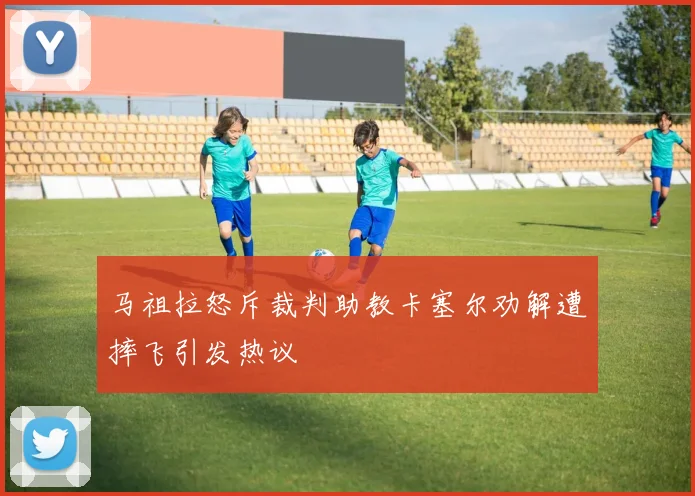 马祖拉怒斥裁判助教卡塞尔劝解遭摔飞引发热议