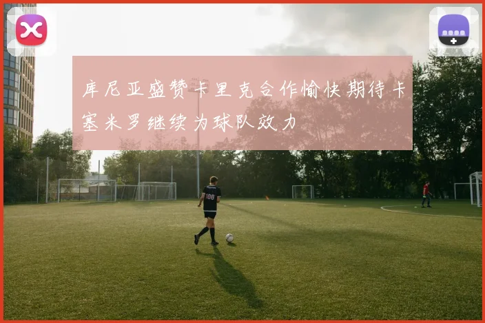 库尼亚盛赞卡里克合作愉快期待卡塞米罗继续为球队效力