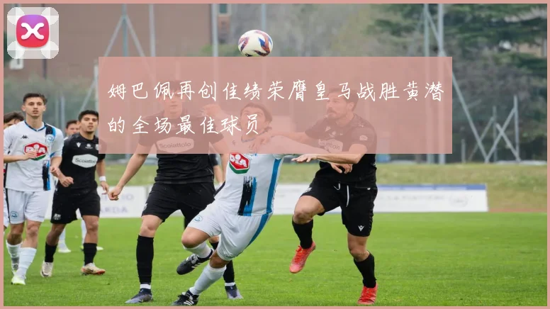 姆巴佩再创佳绩荣膺皇马战胜黄潜的全场最佳球员