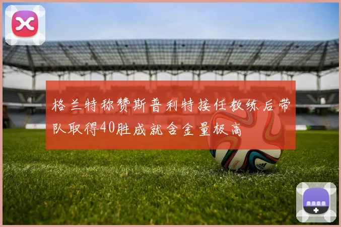格兰特称赞斯普利特接任教练后带队取得40胜成就含金量极高