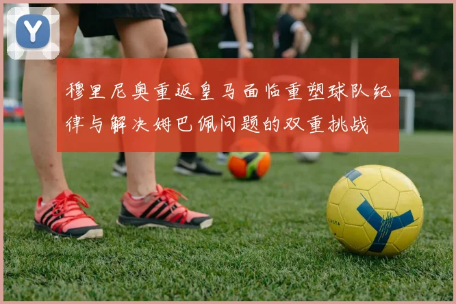 穆里尼奥重返皇马面临重塑球队纪律与解决姆巴佩问题的双重挑战